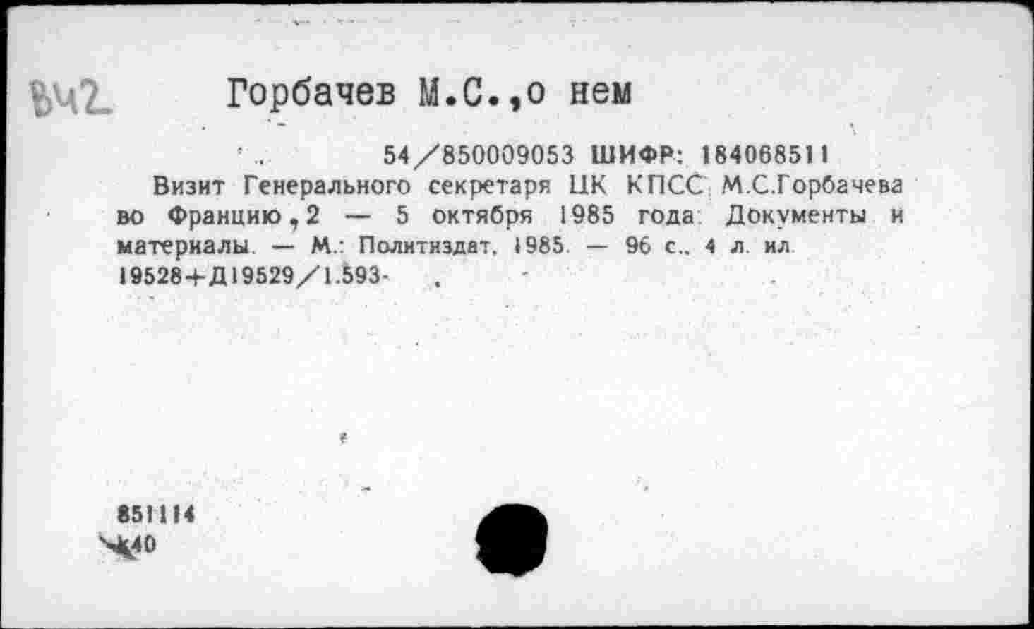 ﻿Горбачев М.С.,о нем
'	54/850009053 ШИФР: 18406851 1
Визит Генерального секретаря ПК КПСС М.С.Горбачева во Францию, 2 — 5 октября 1985 года Документы и материалы. — М.: Политиздат. 1985 — 96 с.. 4 л. ил 19528+Д 19529/1.593-
851114
Х40